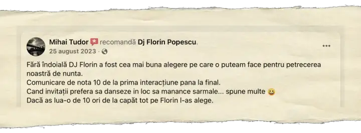 Mihai Tudor, 25 august 2023: Fără îndoială DJ Florin a fost cea mai buna alegere pe care o puteam face pentru petrecerea noastră de nunta. Comunicare de nota 10 de la prima interacțiune pana la final. Cand invitații prefera sa danseze in loc sa manance sarmale... spune multe. Dacă as lua-o de 10 ori de la capăt tot pe Florin l-as alege.