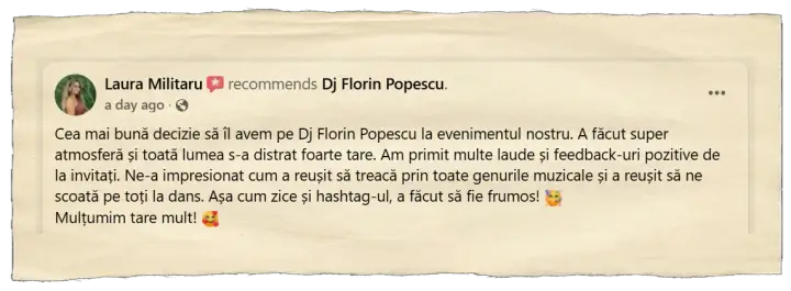 Laura Militaru, 17 septembrie 2026: Cea mai bună decizie să îl avem pe Dj Florin Popescu la evenimentul nostru. A făcut super atmosferă și toată lumea s-a distrat foarte tare. Am primit multe laude și feedback-uri pozitive de la invitați. Ne-a impresionat cum a reușit să treacă prin toate genurile muzicale și a reușit să ne scoată pe toți la dans. Așa cum zice și hashtag-ul, a făcut să fie frumos! Mulțumim tare mult!